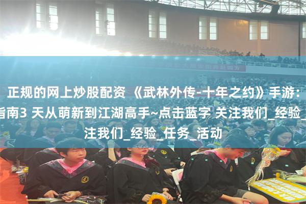 正规的网上炒股配资 《武林外传-十年之约》手游：快速升级指南3 天从萌新到江湖高手~点击蓝字 关注我们_经验_任务_活动