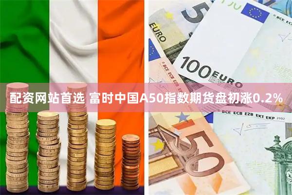 配资网站首选 富时中国A50指数期货盘初涨0.2%