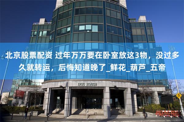 北京股票配资 过年万万要在卧室放这3物，没过多久就转运，后悔知道晚了_鲜花_葫芦_五帝