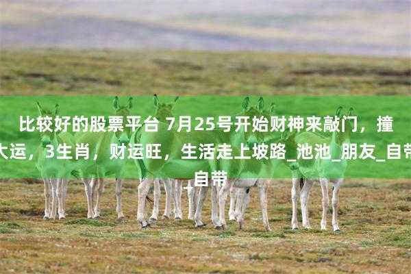比较好的股票平台 7月25号开始财神来敲门，撞大运，3生肖，财运旺，生活走上坡路_池池_朋友_自带