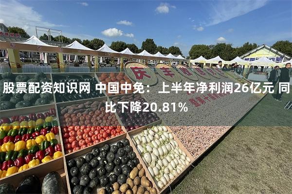 股票配资知识网 中国中免：上半年净利润26亿元 同比下降20.81%