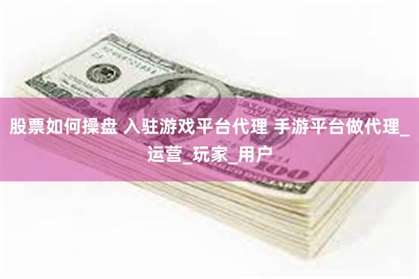 股票如何操盘 入驻游戏平台代理 手游平台做代理_运营_玩家_用户