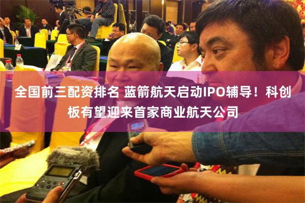 全国前三配资排名 蓝箭航天启动IPO辅导！科创板有望迎来首家商业航天公司