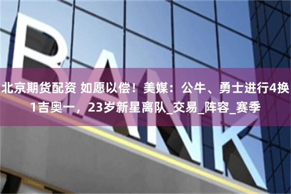 北京期货配资 如愿以偿！美媒：公牛、勇士进行4换1吉奥一，23岁新星离队_交易_阵容_赛季