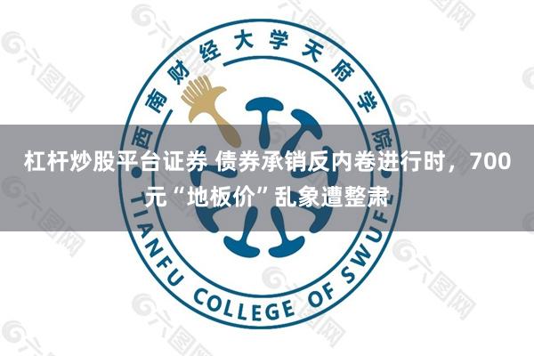 杠杆炒股平台证券 债券承销反内卷进行时，700元“地板价”乱象遭整肃