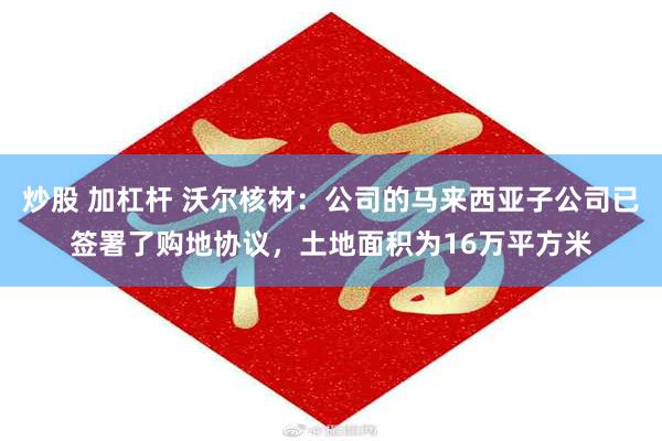 炒股 加杠杆 沃尔核材：公司的马来西亚子公司已签署了购地协议，土地面积为16万平方米