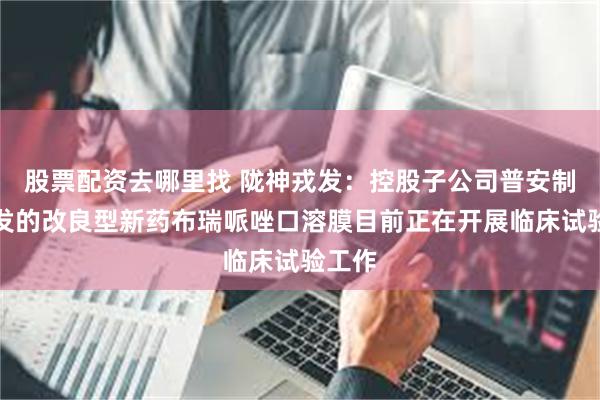 股票配资去哪里找 陇神戎发：控股子公司普安制药开发的改良型新药布瑞哌唑口溶膜目前正在开展临床试验工作