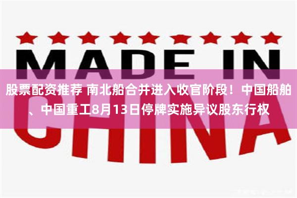 股票配资推荐 南北船合并进入收官阶段！中国船舶、中国重工8月13日停牌实施异议股东行权