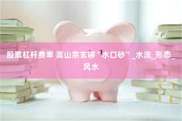 股票杠杆费率 嵩山宗玄聊“水口砂”_水流_形态_风水
