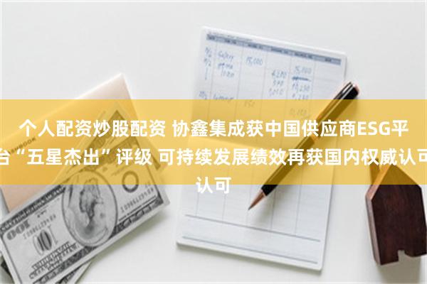 个人配资炒股配资 协鑫集成获中国供应商ESG平台“五星杰出”评级 可持续发展绩效再获国内权威认可