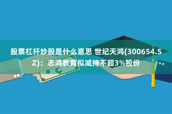 股票杠杆炒股是什么意思 世纪天鸿(300654.SZ)：志鸿教育拟减持不超3%股份