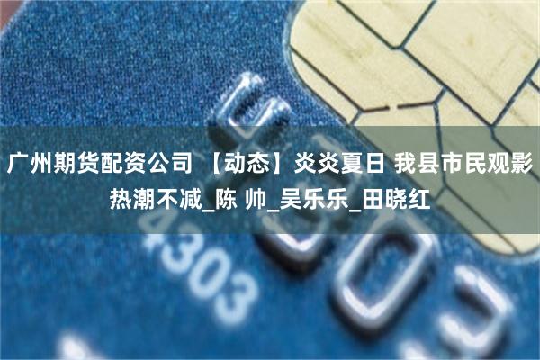 广州期货配资公司 【动态】炎炎夏日 我县市民观影热潮不减_陈 帅_吴乐乐_田晓红