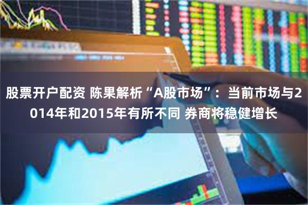 股票开户配资 陈果解析“A股市场”：当前市场与2014年和2015年有所不同 券商将稳健增长