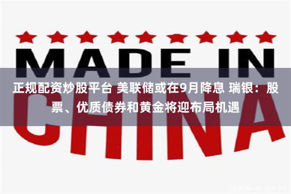 正规配资炒股平台 美联储或在9月降息 瑞银：股票、优质债券和黄金将迎布局机遇
