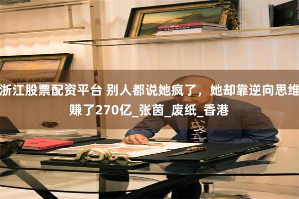 浙江股票配资平台 别人都说她疯了，她却靠逆向思维赚了270亿_张茵_废纸_香港