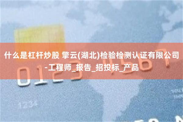 什么是杠杆炒股 擎云(湖北)检验检测认证有限公司-工程师_报告_招投标_产品