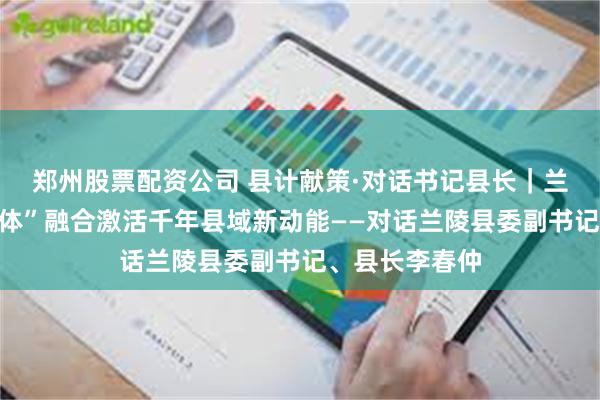 郑州股票配资公司 县计献策·对话书记县长｜兰陵：“农文旅体”融合激活千年县域新动能——对话兰陵县委副书记、县长李春仲