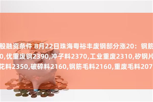 炒股融资条件 8月22日珠海粤裕丰废钢部分涨20：钢筋粒2510,精料废钢2420,优重废钢2390,冲子料2370,工业重废2310,矽钢片2350,冲花料2350,破碎料2160,钢筋毛料2160,重废毛料2070,小剪料2170,薄剪料(停收)1770。