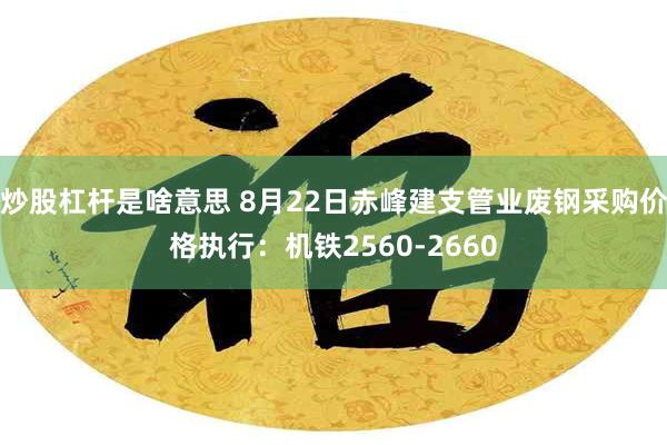 炒股杠杆是啥意思 8月22日赤峰建支管业废钢采购价格执行：机铁2560-2660