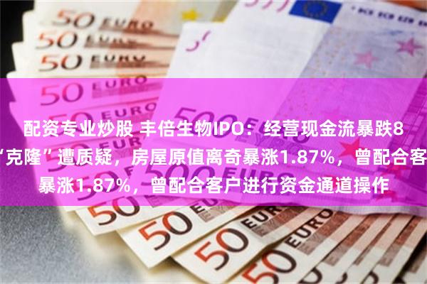 配资专业炒股 丰倍生物IPO：经营现金流暴跌86%，招股书签字页“克隆”遭质疑，房屋原值离奇暴涨1.87%，曾配合客户进行资金通道操作