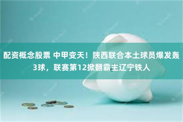 配资概念股票 中甲变天！陕西联合本土球员爆发轰3球，联赛第12掀翻霸主辽宁铁人