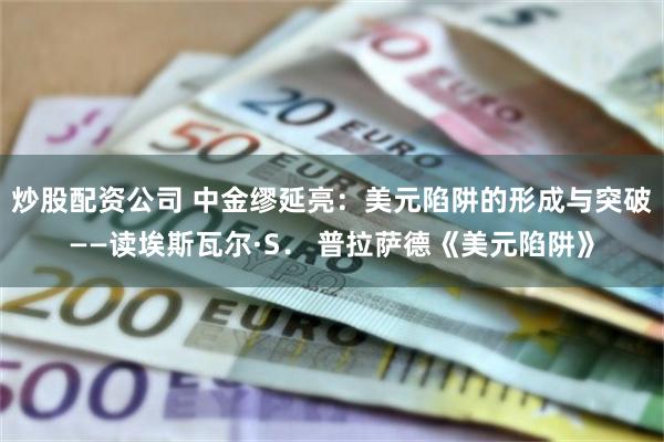 炒股配资公司 中金缪延亮：美元陷阱的形成与突破——读埃斯瓦尔·S． 普拉萨德《美元陷阱》