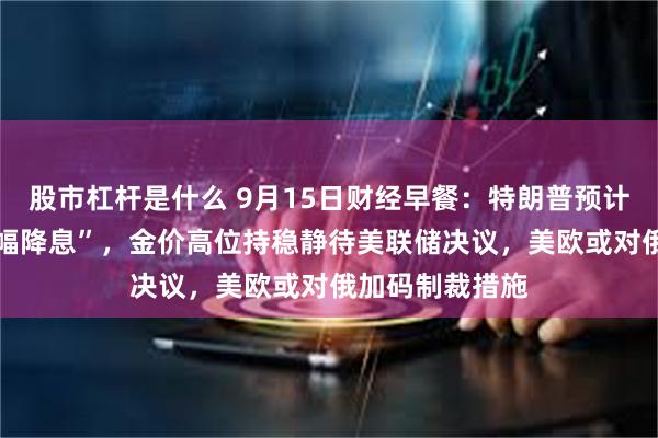 股市杠杆是什么 9月15日财经早餐：特朗普预计美联储将 “大幅降息”，金价高位持稳静待美联储决议，美欧或对俄加码制裁措施