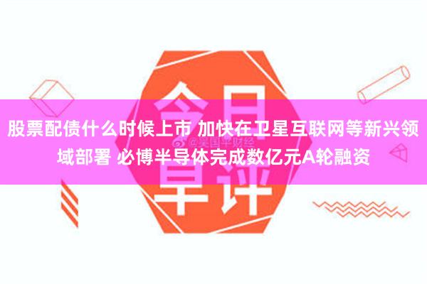 股票配债什么时候上市 加快在卫星互联网等新兴领域部署 必博半导体完成数亿元A轮融资