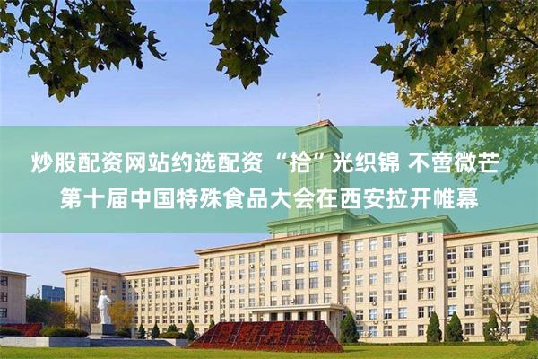 炒股配资网站约选配资 “拾”光织锦 不啻微芒 第十届中国特殊食品大会在西安拉开帷幕