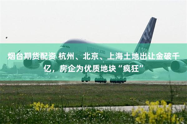 烟台期货配资 杭州、北京、上海土地出让金破千亿，房企为优质地块“疯狂”
