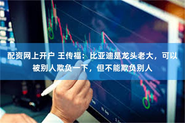 配资网上开户 王传福：比亚迪是龙头老大，可以被别人欺负一下，但不能欺负别人