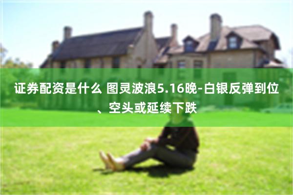 证券配资是什么 图灵波浪5.16晚-白银反弹到位、空头或延续下跌
