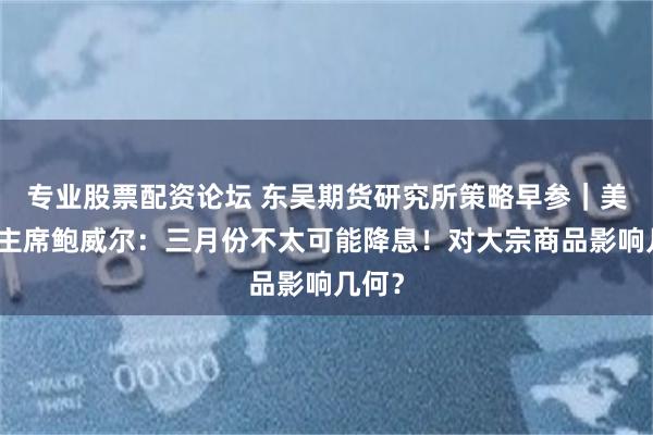 专业股票配资论坛 东吴期货研究所策略早参｜美联储主席鲍威尔：三月份不太可能降息！对大宗商品影响几何？