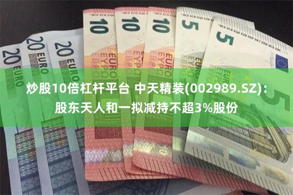 炒股10倍杠杆平台 中天精装(002989.SZ)：股东天人和一拟减持不超3%股份