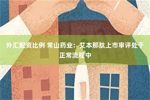 外汇配资比例 常山药业：艾本那肽上市审评处于正常流程中