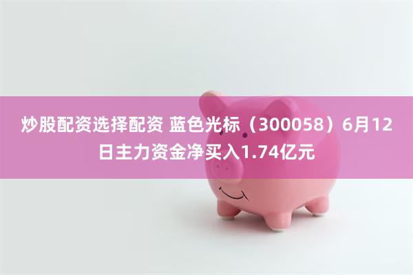 炒股配资选择配资 蓝色光标（300058）6月12日主力资金净买入1.74亿元