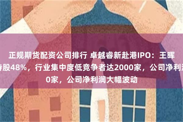 正规期货配资公司排行 卓越睿新赴港IPO：王晖一家三口持股48%，行业集中度低竞争者达2000家，公司净利润大幅波动