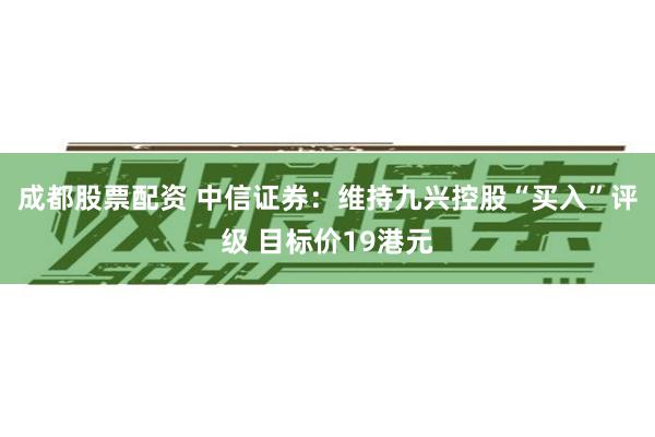 成都股票配资 中信证券：维持九兴控股“买入”评级 目标价19港元