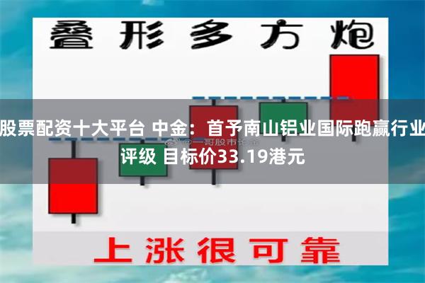 股票配资十大平台 中金：首予南山铝业国际跑赢行业评级 目标价33.19港元