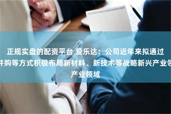 正规实盘的配资平台 爱乐达：公司近年来拟通过收并购等方式积极布局新材料、新技术等战略新兴产业领域