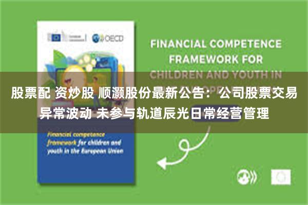 股票配 资炒股 顺灏股份最新公告：公司股票交易异常波动 未参与轨道辰光日常经营管理