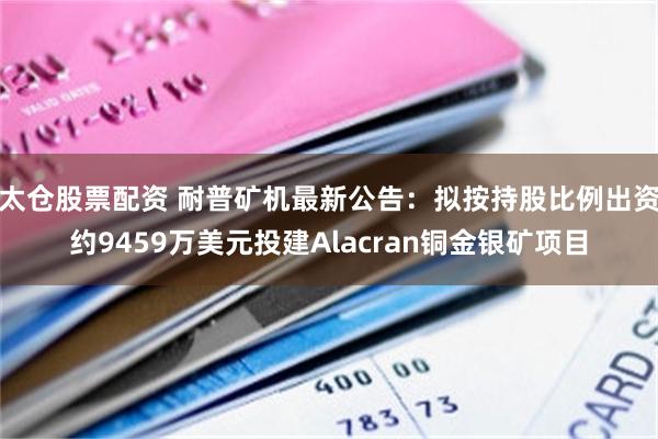 太仓股票配资 耐普矿机最新公告：拟按持股比例出资约9459万美元投建Alacran铜金银矿项目