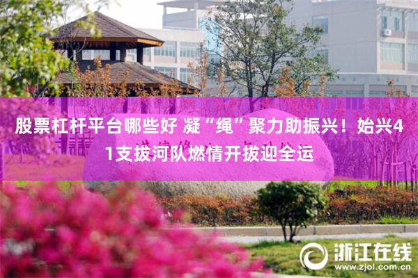 股票杠杆平台哪些好 凝“绳”聚力助振兴！始兴41支拔河队燃情开拔迎全运