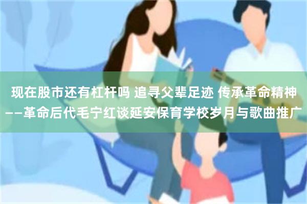 现在股市还有杠杆吗 追寻父辈足迹 传承革命精神——革命后代毛宁红谈延安保育学校岁月与歌曲推广
