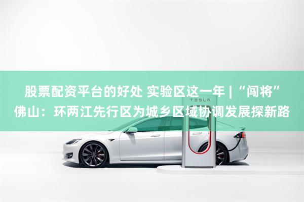 股票配资平台的好处 实验区这一年 | “闯将”佛山：环两江先行区为城乡区域协调发展探新路