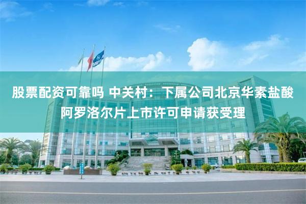 股票配资可靠吗 中关村：下属公司北京华素盐酸阿罗洛尔片上市许可申请获受理