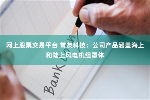 网上股票交易平台 常友科技：公司产品涵盖海上和陆上风电机组罩体