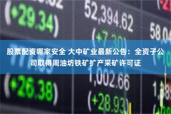 股票配资哪家安全 大中矿业最新公告：全资子公司取得周油坊铁矿扩产采矿许可证