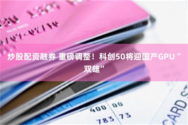 炒股配资融券 重磅调整！科创50将迎国产GPU“双雄”