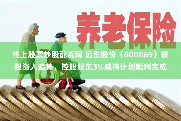 线上股票炒股配资网 远东股份（600869）获投资人追捧，控股股东3%减持计划顺利完成